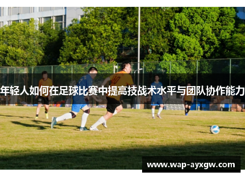 年轻人如何在足球比赛中提高技战术水平与团队协作能力