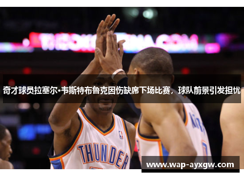 奇才球员拉塞尔·韦斯特布鲁克因伤缺席下场比赛，球队前景引发担忧
